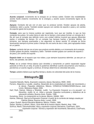 Bibliografía
Castañer Balcells, Marta, Expresión corporal y danza, Barcelona, INDE, 2000.
Ferreiro, Alejandra y Lavalle, Josefina, Desarrollo de la creatividad por medio del movimiento y
la danza. Paquetes didácticos, México, CONACULTA/INBA/CENIDI-Danza José
Limón, Biblioteca Digital, 2006.
Harf, Ruth, Kalmar, Débora y Wiskitski, Judith, “La Expresión Corporal va a la escuela”, en
Akoschky, Judith, et. al., Artes y escuela. Aspectos curriculares y didácticos de la
educación artística, Buenos Aires, Paidós, 1998.
Humphrey, Doris, La composición en la danza, México, UNAM, 1981.
Kalmar, Déborah, Qué es la Expresión Corporal. A partir de la corriente de trabajo creada por
Patricia Stokoe, Buenos Aires, Lumen, 2005.
Laban, Rudolf, Danza Educativa Moderna, México, Paidós, 1989.
Sadye, Stanley y Latham, Alison, Guía Akal de la música clásica, Madrid, Akal, 1994
Schinca, Marta, Psicomotricidad, ritmo y expresión corporal, Barcelona, CissPraxis, 2003.
____________, Expresión corporal. Técnica y expresión del movimiento, Barcelona, CissPraxis,
2002.
Glosario
Acento corporal: incremento de la energía en un tiempo súbito. Existen dos modalidades:
acento fuerte (máximo incremento de la energía) y acento suave (incremento ligero de la
energía).
Apoyos: Contacto del pie con el piso que no produce sonido. Existen apoyos de planta,
metatarso, talón y punta. También existen apoyos con cambio de soporte o peso y sin cambio
de soporte (gesto de la pierna)
Compás: para que la música pudiera ser registrada, tuvo que ser medida, lo que se hizo
contando los pulsos. Un pulso tiene el valor de un tiempo y dos pulsos forman un compás de 2.
De ahí que el compás sea definido como una unidad métrica musical que agrupa diferentes
partes o unidades de tiempo. En un compás hay tiempos fuertes y tiempos débiles; los
primeros, son tiempos acentuados y los segundos no tienen acento. El compás se forma
acentuando siempre el primer pulso o tiempo de una serie de dos o más, pero agrupados todos
en un patrón.
Golpes: contacto del pie con el piso que produce sonido debido a un incremento de la energía.
Existen golpes de planta, metatarso y talón. También existen golpes con cambio de soporte o
de peso y sin cambio de soporte.
Espacio total: es el espacio que nos rodea y que siempre buscamos delimitar, ya sea por un
techo, las paredes, las calles.
Pulso: es la unidad rítmica básica (aún divisible) y comprende un patrón espaciado regular
parecido al ritmo de un reloj. El pulso lo podemos identificar cuando escuchamos una música y
percibimos un acento regular y continuo. El tempo determina la velocidad del pulso.
Tempo: palabra italiana que significa tiempo y alude a la velocidad del pulso de la música.
148
 
