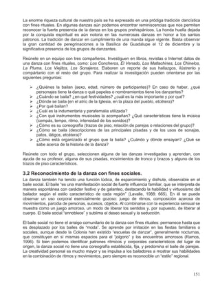 La enorme riqueza cultural de nuestro país se ha expresado en una pródiga tradición dancística
con fines rituales. En algunas danzas aún podemos encontrar reminiscencias que nos permiten
reconocer la fuerte presencia de la danza en los grupos prehispánicos. La honda huella dejada
por la conquista espiritual es aún notoria en las numerosas danzas en honor a los santos
patronos. La tradición de danzar en cumplimiento de una manda sigue vigente. Basta observar
la gran cantidad de peregrinaciones a la Basílica de Guadalupe el 12 de diciembre y la
significativa presencia de los grupos de danzantes.
Reúnete en un equipo con tres compañeros. Investiguen en libros, revistas o Internet datos de
una danza con fines rituales, como: Los Concheros, El Venado, Los Matlachines, Los Chinelos,
La Pluma, Los Viejitos, Los Sonajeros. Elaboren un reporte de sus hallazgos, ilústrenlo y
compártanlo con el resto del grupo. Para realizar la investigación pueden orientarse por las
siguientes preguntas:
¾ ¿Quiénes la bailan (sexo, edad, número de participantes)? En caso de haber, ¿qué
personajes tiene la danza o qué papeles o nombramientos tiene los danzantes?
¾ ¿Cuándo se baila? ¿en qué festividades? ¿cuál es la más importante y por qué?
¾ ¿Dónde se baila (en el atrio de la Iglesia, en la plaza del pueblo, etcétera)?
¾ ¿Por qué bailan?
¾ ¿Cuál es la indumentaria y parafernalia utilizada?
¾ ¿Con qué instrumentos musicales la acompañan? ¿Qué características tiene la música
(compás, tempo, ritmo, intensidad de los sonidos)?
¾ ¿Cómo es su coreografía (trazos de piso, relación de parejas o relaciones del grupo)?
¾ ¿Cómo se baila (descripciones de las principales pisadas y de los usos de sonajas,
palos, látigos, etcétera)?
¾ ¿Cómo está organizado el grupo que la baila? ¿Cuándo y dónde ensayan? ¿Qué se
sabe acerca de la historia de la danza?
Reúnete con todo el grupo, seleccionen alguna de las danzas investigadas y aprendan, con
ayuda de su profesor, alguna de sus pisadas, movimientos de tronco y brazos y alguno de los
trazos de piso característicos.
3.2 Reconocimiento de la danza con fines sociales.
La danza también ha tenido una función lúdica, de esparcimiento y disfrute, observable en el
baile social. El baile “es una manifestación social de fuerte influencia familiar, que se interpreta de
manera espontánea con carácter festivo y de galanteo, destacando la habilidad y virtuosismo del
bailador según el estilo característico de cada región” (Lavalle, 1988: 665). En él se puede
observar un uso corporal esencialmente gozoso: juego de ritmos, composición azarosa de
movimientos, parodia de personas, sucesos, objetos. Al combinarse con la experiencia sensual se
muestra como un juego amoroso, un modo de liberar los sentidos y, por supuesto, de liberar al
cuerpo. El baile social “ennoblece” y sublima el deseo sexual y la seducción.
El baile social no tiene el arraigo comunitario de la danza con fines rituales: permanece hasta que
es desplazado por los bailes de “moda”. Se aprende por imitación en las fiestas familiares o
sociales, aunque desde la Colonia han existido “escuelas de danzar”, generalmente nocturnas,
que constituyen en sí mismas espacios para el “jolgorio” y los encuentros amorosos (Ramos,
1996). Si bien podemos identificar patrones rítmicos y corporales característicos del lugar de
origen, la danza social no tiene una coreografía establecida, fija, y predomina el baile de parejas.
La creatividad personal es mucho mayor y se impulsa a los bailadores a mostrar sus habilidades
en la combinación de ritmos y movimientos, pero siempre es reconocible un “estilo” regional.
151
 