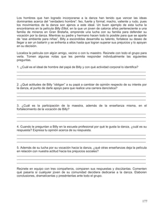 Los hombres que han logrado incorporarse a la danza han tenido que vencer las ideas
dominantes acerca del “verdadero hombre”: feo, fuerte y formal; macho, valiente y rudo, pues
los movimientos de la danza son ajenos a este ideal. Un buen ejemplo de esta lucha la
encontramos en la película Billy Elliot, en la que un joven de catorce años perteneciente a una
familia de mineros en Gran Bretaña, emprende una lucha con su familia para defender su
vocación por la danza. Mientras su padre y hermano hacen todo lo posible para que se aparte
de “ese ambiente para niñas”, Billy a escondidas desarrolla su talento, fortalece su deseo de
llegar a ser un bailarín y se enfrenta a ellos hasta que logran superar sus prejuicios y lo apoyan
en su decisión.
Localiza la película con algún amigo, vecino o con tu maestro. Reúnete con todo el grupo para
verla. Tomen algunas notas que les permita responder individualmente las siguientes
preguntas.
1. ¿Cuál es el ideal de hombre del papá de Billy y con qué actividad corporal lo identifica?
____________________________________________________________________________
____________________________________________________________________________
____________________________________________________________________________
2. ¿Qué actitudes de Billy “obligan” a su papá a cambiar de opinión respecto de su interés por
la danza, al punto de darle apoyo para que realice una carrera dancística?
____________________________________________________________________________
____________________________________________________________________________
____________________________________________________________________________
3. ¿Cuál es la participación de la maestra, además de la enseñanza misma, en el
fortalecimiento de la vocación de Billy?
____________________________________________________________________________
____________________________________________________________________________
____________________________________________________________________________
4. Cuando le preguntan a Billy en la escuela profesional por qué le gusta la danza, ¿cuál es su
respuesta? Expresa tu opinión acerca de su respuesta.
____________________________________________________________________________
____________________________________________________________________________
____________________________________________________________________________
5. Además de su lucha por su vocación hacia la danza, ¿qué otras enseñanzas deja la película
en relación con nuestra actitud hacia los prejuicios sociales?
____________________________________________________________________________
____________________________________________________________________________
____________________________________________________________________________
Reúnete en equipo con tres compañeros, comparen sus respuestas y discútanlas. Comenten
qué pasaría si cualquier joven de su comunidad decidiera dedicarse a la danza. Elaboren
conclusiones, dramatícenlas y preséntenlas ante todo el grupo.
177
 