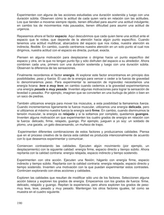 Experimenten con alguna de las acciones estudiadas una duración sostenida y luego con una
duración súbita. Observen cómo la actitud de cada quien varía en relación con las actitudes.
Los que tienden a moverse siempre rápido, tienen dificultad para asumir una actitud indulgente;
en cambio los de movimientos más pausados, tienen dificultad para asumir una actitud de
urgencia.
Repasemos ahora el factor espacio. Aquí descubrimos que cada quien tiene una actitud ante el
espacio que le rodea, que depende de la atención hacia algún punto específico. Cuando
tenemos una actitud multifocal, abarcadora del espacio que nos rodea, nuestra atención es
indirecta, flexible. En cambio, cuando centramos nuestra atención en un solo punto al cual nos
dirigimos, nuestra actitud con el espacio es directa, puntual, exacta.
Piensen en alguna motivación para desplazarse o dirigirse hacia un punto específico del
espacio y otra, en la que no tengan punto fijo y sólo disfruten del espacio a su alrededor. Ahora
combinen cada una, primero con una duración sostenida y luego con una duración súbita.
Observen la diferencia de las sensaciones.
Finalmente recordemos el factor energía. Al explorar este factor encontramos en principio dos
posibilidades: peso y fuerza. El uso de la energía para vencer o ceder a la fuerza de gravedad
lo denominaremos peso. Para experimentar la sensación de ingravidez necesitamos una
energía liviana: leve o muy leve; en cambio cuando cedemos a la gravedad experimentamos
una energía pesada o muy pesada. Inventen algunas motivaciones para lograr la sensación de
levedad o pesadez. Por ejemplo, imaginen que se convierten en una burbuja de jabón o bien en
un saco de piedras.
También utilizamos energía para mover los músculos, a esta posibilidad la llamaremos fuerza.
Cuando incrementamos ligeramente la fuerza muscular, utilizamos una energía delicada, pero
si utilizamos al máximo nuestra fuerza la energía será firme. En cambio, cuando disminuimos la
tensión muscular, la energía es relajada y si la soltamos por completo, quedamos guangos.
Inventen alguna motivación en que experimenten los cuatro grados de energía en relación con
la fuerza: delicado, firme, relajado, guango. Por ejemplo, jueguen a yo soy: un soldado de
plomo, una gacela, un gato descansando, un muñeco de trapo.
Experimenten diferentes combinaciones de estos factores y produzcamos calidades. Piensa
que en el proceso creativo de la danza esta calidad es producida intencionalmente de acuerdo
con lo que deseamos experimentar y comunicar.
Comiencen contrastando las calidades. Ejecuten algún movimiento (por ejemplo, un
desplazamiento) con la siguiente calidad: energía firme, espacio directo y tiempo súbito. Ahora
repítanla con la calidad contraria: energía relajada, espacio indirecto y tiempo sostenido.
Experimenten con otra acción. Ejecuten una flexión; háganlo con energía firme, espacio
indirecto y tiempo súbito. Repítanla con la calidad contraria: energía relajada, espacio directo y
tiempo sostenido. Inventen una motivación con la que puedan experimentar estos contrastes.
Continúen explorando con otras acciones y calidades.
Exploren las calidades que resultan de modificar sólo uno de los factores. Seleccionen alguna
acción básica y exploren los grados de energía. Empecemos con los grados de fuerza: firme,
delicado, relajado y guango. Repitan la experiencia, pero ahora exploren los grados de peso:
muy leve, leve, pesado y muy pesado. Mantengan los otros factores iguales, tal como se
muestra en el cuadro siguiente.
190
 