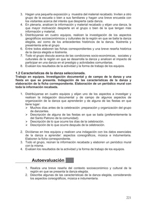 3. Hagan una pequeña exposición y muestra del material recabado. Inviten a otro
grupo de la escuela o bien a sus familiares y hagan una breve encuesta con
los visitantes acerca del interés que despierta cada danza.
4. En plenaria, analicen la información y material recabado y elijan una danza, la
que mayor motivación despierte en el grupo o bien de la que tengan más
información y material.
5. Distribúyanse en cuatro equipos, realicen la investigación de los aspectos
geográficos socioeconómicos y culturales de la región en que se baila la danza
elegida, así como de los antecedentes históricos de la danza. Ilústrenla y
preséntenla ante el grupo
6. Entre todos elaboren las fichas correspondientes y una breve reseña histórica
de la danza elegida e ilústrenla.
7. Todo el grupo discuta acerca de las condiciones socio-económicas, sociales y
culturales de la región en que se desarrolla la danza y analicen el impacto de
participar en una danza en el prestigio y actividades comunitarias.
8. Evalúen los resultados de la actividad y la forma de trabajo de los equipos.
1.2 Características de la danza seleccionada.
Trabajo en equipos. Investigación documental y de campo de la danza y una
fiesta en que se presente. Indagación de las características de la danza y
elaboración de la ficha correspondiente. Elaboración de un periódico mural con
toda la información recabada.
1. Distribúyanse en cuatro equipos y elijan uno de los aspectos a investigar y
realicen la indagación documental y de campo de algunos aspectos de
organización de la danza que aprenderán y de alguna de las fiestas en que
tiene lugar:
¾ Muchos días antes de la celebración: preparación y organización del grupo
de danzantes.
¾ Descripción de alguna de las fiestas en que se baila (preferentemente la
del Santo Patrono de la comunidad).
¾ Descripción de lo que ocurre los días de la celebración.
¾ Descripción de lo que ocurre después de la celebración.
2. Divídanse en tres equipos y realicen una indagación con los datos esenciales
de la danza a aprender: aspectos coreográficos, música e indumentaria.
Elaboren la ficha correspondiente.
3. Todo el grupo, reúnan la información recabada y elaboren un periódico mural
con la misma.
4. Evalúen los resultados de la actividad y la forma de trabajo de los equipos.
Autoevaluación
1. Realiza una breve reseña del contexto socioeconómico y cultural de la
región en que se presenta la danza elegida.
2. Describe algunas de las características de la danza elegida, considerando
los aspectos coreográficos, música e indumentaria.
221
 