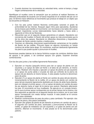 ¾ Cuando dominen los movimientos en velocidad lenta, varíen el tempo y luego
hagan combinaciones de la velocidad.
Identifiquen el muelleo como la sensación que se produce al realizar flexiones en
diferente profundidad de acuerdo con la fuerza requerida en el contacto del pie con el
piso. El término hace referencia al movimiento que produce el oleaje en un objeto que
se encuentra en flotación.
¾ Con los pies juntos realicen flexiones continuadas variando el grado de
profundidad de las mismas. Busquen algún ritmo para ejecutarlas. Ayúdense
de los brazos para facilitar el movimiento: con los brazos a los lados del cuerpo
realicen trayectorias curvas balanceándolos hacia delante y hacia atrás y
siguiendo el ritmo de las flexiones.
¾ Recuerdan que en el segundo bloque aprendimos el valsado. Ejecútenlo con
conciencia del muelleo: la flexión del primer apoyo es más pronunciada que la
de los otros dos apoyos. Ejecútenlo en diferentes direcciones y trayectorias.
Cambien de frente usando cuartos y medios giros.
¾ Caminen en diferentes direcciones experimentando variaciones en los grados
de flexión de las rodillas. Procuren lograr en algunos momentos un vaivén
continuo de arriba hacia abajo. En momentos, avancen deslizando ligeramente
los pies lo que puede ayudar a pronunciar el muelleo.
Numerosas pisadas básicas de la danza folclórica surgen de combinar distintos tipos
de apoyos o de golpes, o de combinar apoyos con golpes. Exploren diversas
combinaciones.
Con los dos pies juntos y las rodillas ligeramente flexionadas:
¾ Ejecuten un impulso (pequeño brinco) para dar un apoyo de planta con pie
izquierdo y un apoyo de talón (al frente o al lado) de pie derecho, al mismo
tiempo. Realicen otro impulso y ejecuten un apoyo de planta con pie izquierdo
y un apoyo de punta (atrás o cruzado de lado por enfrente de la pierna de
apoyo) de pie derecho al mismo tiempo. A esta pisada muchos le denominan
paso de polca.
¾ Ejecuten (1) un apoyo de planta al frente con cambio de peso del pie derecho,
incrementando la flexión de la rodilla; (2) un apoyo de planta con cambio de
peso del pie izquierdo ligeramente deslizado por el piso de atrás hacia delante,
pero sin rebasar el primer apoyo; y (3) un apoyo de planta con cambio de peso
de pie derecho hacia el lugar de la pierna que avanzó. Repítanlo alternando
los pies. El movimiento es muy muelleado. Se ejecuta en un compás binario,
por lo que el primer apoyo corresponde con el primer tiempo de la música y los
dos segundos se ejecutan en el segundo tiempo de la música, por lo que cada
apoyo corresponde con medio tiempo musical. A esta pisada se le conoce
como paso cambiado.
¾ Realicen combinaciones de paso de polca y paso cambiado. Por ejemplo: dos
pasos de polca y dos pasos cambiados.
¾ Ejecuten dos golpes de planta de pie derecho el primero sin cambio de peso y
el segundo con cambio de peso, acentuado y pronunciando la flexión de la
rodilla, un golpe de metatarso con pie izquierdo y un golpe de planta con pie
derecho. Alternen el movimiento. A esta pisada se le ha denominado paso
palomo.
230
 