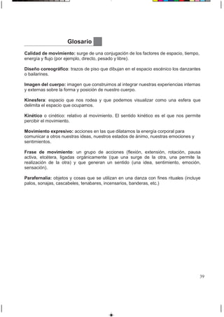 Glosario
Calidad de movimiento: surge de una conjugación de los factores de espacio, tiempo,
energía y flujo (por ejemplo, directo, pesado y libre).
Diseño coreográfico: trazos de piso que dibujan en el espacio escénico los danzantes
o bailarines.
Imagen del cuerpo: imagen que construimos al integrar nuestras experiencias internas
y externas sobre la forma y posición de nuestro cuerpo.
Kinesfera: espacio que nos rodea y que podemos visualizar como una esfera que
delimita el espacio que ocupamos.
Kinético o cinético: relativo al movimiento. El sentido kinético es el que nos permite
percibir el movimiento.
Movimiento expresivo: acciones en las que dilatamos la energía corporal para
comunicar a otros nuestras ideas, nuestros estados de ánimo, nuestras emociones y
sentimientos.
Frase de movimiento: un grupo de acciones (flexión, extensión, rotación, pausa
activa, etcétera, ligadas orgánicamente (que una surge de la otra, una permite la
realización de la otra) y que generan un sentido (una idea, sentimiento, emoción,
sensación).
Parafernalia: objetos y cosas que se utilizan en una danza con fines rituales (incluye
palos, sonajas, cascabeles, tenabares, incensarios, banderas, etc.)
39
 