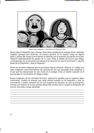 Dibujo Ángel Velásquez, La familia de los dinámicos, 2007
Busca alguna fotografía tuya reciente. Descríbela señalando la energía (firme, delicada,
relajada, guanga) que observas, de manera general, en tu cuerpo, luego en alguna
parte o partes del cuerpo que te llamen la atención por la posición que tienes en la foto.
Observa detenidamente los gestos de tu cara. Nota el estado de ánimo que refleja,
¿corresponde con el recuerdo que tienes de la situación en que te la tomaron? ¿Qué te
gusta de la fotografía? ¿Qué te disgusta?
Busca en revistas imágenes que te provoquen alguna emoción. Elabora un collage con
esas imágenes, narra brevemente las razones por las que escogiste esas imágenes y
el por qué las relacionaste de ese modo en el collage. Crea un diseño corporal en el
que pongas en movimiento el collage creado.
Busca imágenes de tus animales favoritos, selecciona aquellas que te sugieran algún
movimiento. Analiza la energía que cada animal muestra en la fotografía y crea un
movimiento o diseño corporal con el cual muestres la situación en que se encuentra.
Inventa una historia en la que puedas desarrollar la idea que te sugiere la fotografía del
animal. Escríbela y luego ejecútala:
______________________________________________________________________
______________________________________________________________________
______________________________________________________________________
______________________________________________________________________
______________________________________________________________________
______________________________________________________________________
______________________________________________________________________
54
 