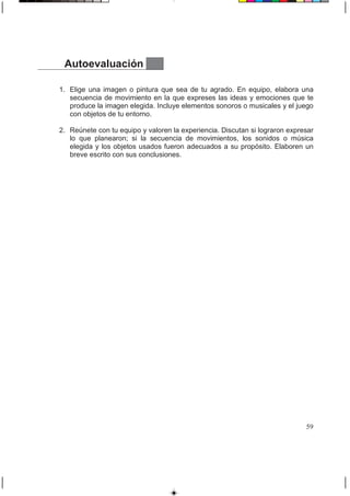 Autoevaluación
1. Elige una imagen o pintura que sea de tu agrado. En equipo, elabora una
secuencia de movimiento en la que expreses las ideas y emociones que te
produce la imagen elegida. Incluye elementos sonoros o musicales y el juego
con objetos de tu entorno.
2. Reúnete con tu equipo y valoren la experiencia. Discutan si lograron expresar
lo que planearon; si la secuencia de movimientos, los sonidos o música
elegida y los objetos usados fueron adecuados a su propósito. Elaboren un
breve escrito con sus conclusiones.
59
 
