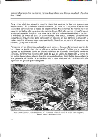 tradicionales tacos, los mexicanos hemos desarrollado una técnica peculiar? ¿Puedes
describirla?
______________________________________________________________________
___________________________________________________________________________
Para comer distintos alimentos usamos diferentes técnicas de las que apenas nos
damos cuenta. En ocasiones usamos cubiertos, en otras no. Los platos a veces son
sustituidos por servilletas o trozos de papel estraza. No comemos del mismo modo si
estamos sentados a la mesa que si estamos de pie. Reúnete con tus compañeros en
un equipo pequeño. Imaginen una situación social que incluya una comida (un bautizo,
la merienda de todos los días, un día de campo, una elotiza, etcétera). Elaboren una
secuencia de movimientos para comunicar sin palabras en qué consiste la situación y
cuáles son los alimentos que están comiendo. Muestren su escena al grupo en su
conjunto. ¿Lograron adivinar?
Pensemos en las diferencias culturales en el comer. ¿Conoces la forma de comer de
los chinos, de los hindúes, de los africanos, de los árabes? ¿Sabías que en muchos
lugares se acostumbra comer en círculo y sentado en cuclillas? Investiga la forma de
sentarse, de tomar los cubiertos (en caso de que los usen), la disposición y forma de
los platos, la comida de alguno de estos grupos culturales y descríbelas. Luego elabora
una pequeña secuencia de movimiento en la que muestres las características de
alguno de los grupos que investigaste.
Foto: Christa Cowrie, “La oración de maíz”, en La vida de la escena la escena de la vida. Obra fotográfica,
México, INBA/CENIDI-Danza, 2005.
74
 