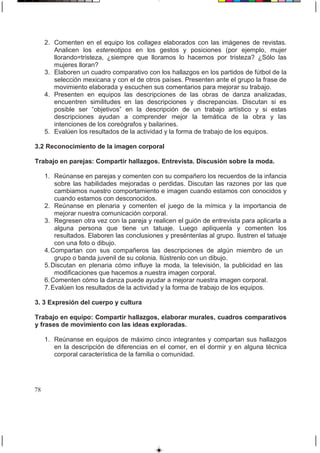 2. Comenten en el equipo los collages elaborados con las imágenes de revistas.
Analicen los estereotipos en los gestos y posiciones (por ejemplo, mujer
llorando=tristeza, ¿siempre que lloramos lo hacemos por tristeza? ¿Sólo las
mujeres lloran?
3. Elaboren un cuadro comparativo con los hallazgos en los partidos de fútbol de la
selección mexicana y con el de otros países. Presenten ante el grupo la frase de
movimiento elaborada y escuchen sus comentarios para mejorar su trabajo.
4. Presenten en equipos las descripciones de las obras de danza analizadas,
encuentren similitudes en las descripciones y discrepancias. Discutan si es
posible ser “objetivos” en la descripción de un trabajo artístico y si estas
descripciones ayudan a comprender mejor la temática de la obra y las
intenciones de los coreógrafos y bailarines.
5. Evalúen los resultados de la actividad y la forma de trabajo de los equipos.
3.2 Reconocimiento de la imagen corporal
Trabajo en parejas: Compartir hallazgos. Entrevista. Discusión sobre la moda.
1. Reúnanse en parejas y comenten con su compañero los recuerdos de la infancia
sobre las habilidades mejoradas o perdidas. Discutan las razones por las que
cambiamos nuestro comportamiento e imagen cuando estamos con conocidos y
cuando estamos con desconocidos.
2. Reúnanse en plenaria y comenten el juego de la mímica y la importancia de
mejorar nuestra comunicación corporal.
3. Regresen otra vez con la pareja y realicen el guión de entrevista para aplicarla a
alguna persona que tiene un tatuaje. Luego aplíquenla y comenten los
resultados. Elaboren las conclusiones y preséntenlas al grupo. Ilustren el tatuaje
con una foto o dibujo.
4.Compartan con sus compañeros las descripciones de algún miembro de un
grupo o banda juvenil de su colonia. Ilústrenlo con un dibujo.
5.Discutan en plenaria cómo influye la moda, la televisión, la publicidad en las
modificaciones que hacemos a nuestra imagen corporal.
6.Comenten cómo la danza puede ayudar a mejorar nuestra imagen corporal.
7.Evalúen los resultados de la actividad y la forma de trabajo de los equipos.
3. 3 Expresión del cuerpo y cultura
Trabajo en equipo: Compartir hallazgos, elaborar murales, cuadros comparativos
y frases de movimiento con las ideas exploradas.
1. Reúnanse en equipos de máximo cinco integrantes y compartan sus hallazgos
en la descripción de diferencias en el comer, en el dormir y en alguna técnica
corporal característica de la familia o comunidad.
78
 