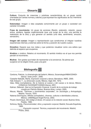 Glosario
Cultura: Conjunto de creencias y prácticas características de un grupo social,
orientadas por ciertas normas y valores y que expresan los significados de los miembros
de ese grupo.
Estereotipo: Imagen o idea aceptada comúnmente por un grupo o sociedad con
carácter inmutable.
Frase de movimiento: Un grupo de acciones (flexión, extensión, rotación, pausa
activa, etcétera, ligadas orgánicamente (que una surge de la otra, una permite la
realización de la otra) y que generan un sentido (una idea, sentimiento, emoción,
sensación).
Imagen del cuerpo: Imagen o representación que construimos al integrar nuestras
experiencias internas y externas sobre la forma y posición de nuestro cuerpo.
Kinesfera: Espacio que nos rodea y que podemos visualizar como una esfera que
delimita el espacio que ocupamos.
Kinético o cinético: Relativo al movimiento. El sentido kinético es el que nos permite
percibir el movimiento.
Mudras: Son gestos que tratan de representar a la conciencia. Se piensa que
surgieron en la religión hindú, pues una gran
81
Bibliografía
Cardona, Patricia, La dramaturgia del bailarín, México, Escenología/INBA/CENIDI-
Danza “José Limón”, 2000.
Castañer Balcells, Marta, Expresión corporal y danza, Barcelona, INDE, 2000.
Hall, Edward, T., La dimensión oculta, México, Siglo XXI, 1972.
Islas, Hilda (compiladora), De la historia al cuerpo y del cuerpo a la danza, México,
CONACULTA/CENART/CENIDI-Danza, 2001.
Kalmar, Déborah, Qué es la Expresión Corporal. A partir de la corriente de trabajo
creada por Patricia Stokoe, Buenos Aires, Lumen, 2005.
Mauss, Marcel, “Técnicas y movimientos corporales”, en Sociología y Antropología,
Madrid, Tecnos, 1979.
Nateras Domínguez, Alfredo (compilador), Jóvenes, culturas e identidades urbanas,
México, UAM/Miguel Ángel Porrúa, 2002.
Picard, Dominique, Del código al deseo. El cuerpo en la relación social, Buenos Aires,
Paidós, 1986.
Schinca, Marta, Psicomotricidad, ritmo y expresión corporal, Madrid, Escuela Española,
1989.
____________, Expresión corporal. Técnica y expresión del movimiento. Madrid,
Praxis, 2002.
 