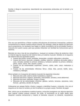 Escribe o dibuja tu experiencia, describiendo las sensaciones producidas por la tensión y la
relajación.
_____________________________________
_____________________________________
_____________________________________
_____________________________________
_____________________________________
_____________________________________
_____________________________________
_____________________________________
_____________________________________
_____________________________________
_____________________________________
_____________________________________
_____________________________________
_____________________________________
_____________________________________
Una vez que aprendimos a liberar nuestras articulaciones de tensiones innecesarias, podemos
concentrarnos en mejorar nuestra postura corporal. Sin embargo, antes de realizar los ejercicios
que te proponemos, es necesario que hagas un rápido recordatorio de los principales huesos y
músculos de nuestro cuerpo, para que puedas interpretar con facilidad las instrucciones que te
daremos.
Reúnete con dos o tres de tus compañeros y busquen en revistas o libros de anatomía o bien
en Internet algunos esquemas del sistema óseo y el sistema muscular. Señalen en el esquema
del sistema óseo los siguientes huesos:
¾ Huesos del cráneo: frontal, parietales, temporales, occipital, esfenoides y etmoides.
¾ Huesos del tronco: clavícula, omóplato, costillas, esternón, vértebras cervicales (atlas y
axis), dorsales (señalen la primera vértebra) y lumbares (señalen la primera vértebra),
pelvis, (sacro, cóccix, ilión, isquión y pubis),
¾ Huesos de las extremidades superiores: húmero, cúbito, radio, carpo, metacarpo y
falanges.
¾ Huesos de las extremidades inferiores: fémur, rótula, tibia, peroné, tobillo, tarso,
metatarso y falanges.
Ahora señalen en el esquema del sistema muscular los siguientes músculos:
¾ Músculos del cuello: esterno-cleido-mastoideos y esplenio.
¾ Músculos del tronco: trapecio, pectorales, intercostales, serratos y recto abdominal.
¾ Músculos del brazo: deltoides, bíceps y tríceps.
¾ Músculos de las extremidades inferiores: glúteos, sartorio, tensores, aductores, recto
femoral, gemelos y tendón de Aquiles.
Colóquense por parejas frente a frente y jueguen a identificar huesos y músculos. Uno con el
esquema en la mano lo nombra y el otro lo señala en su propio cuerpo. Cambien de papel.
Bien, ahora que ya recordamos nuestros huesos y músculos prosigamos con algunos ejercicios
para mejorar nuestra postura corporal. Sin duda, el movimiento es el mejor aliado para
despertar nuestras sensaciones y mejorar el bienestar corporal; no obstante, necesitamos
88
 