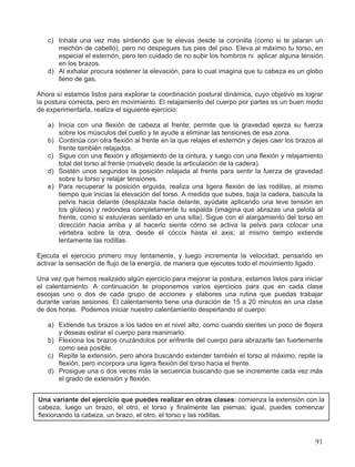 c) Inhala una vez más sintiendo que te elevas desde la coronilla (como si te jalaran un
mechón de cabello), pero no despegues tus pies del piso. Eleva al máximo tu torso, en
especial el esternón, pero ten cuidado de no subir los hombros ni aplicar alguna tensión
en los brazos.
d) Al exhalar procura sostener la elevación, para lo cual imagina que tu cabeza es un globo
lleno de gas.
Ahora sí estamos listos para explorar la coordinación postural dinámica, cuyo objetivo es lograr
la postura correcta, pero en movimiento. El relajamiento del cuerpo por partes es un buen modo
de experimentarla, realiza el siguiente ejercicio:
a) Inicia con una flexión de cabeza al frente; permite que la gravedad ejerza su fuerza
sobre los músculos del cuello y te ayude a eliminar las tensiones de esa zona.
b) Continúa con otra flexión al frente en la que relajes el esternón y dejes caer los brazos al
frente también relajados.
c) Sigue con una flexión y aflojamiento de la cintura, y luego con una flexión y relajamiento
total del torso al frente (muévelo desde la articulación de la cadera).
d) Sostén unos segundos la posición relajada al frente para sentir la fuerza de gravedad
sobre tu torso y relajar tensiones.
e) Para recuperar la posición erguida, realiza una ligera flexión de las rodillas, al mismo
tiempo que inicias la elevación del torso. A medida que subes, baja la cadera, bascula la
pelvis hacia delante (desplázala hacia delante, ayúdate aplicando una leve tensión en
los glúteos) y redondea completamente tu espalda (imagina que abrazas una pelota al
frente, como si estuvieras sentado en una silla). Sigue con el alargamiento del torso en
dirección hacia arriba y al hacerlo siente cómo se activa la pelvis para colocar una
vértebra sobre la otra, desde el cóccix hasta el axis; al mismo tiempo extiende
lentamente las rodillas.
Ejecuta el ejercicio primero muy lentamente, y luego incrementa la velocidad, pensando en
activar la sensación de flujo de la energía, de manera que ejecutes todo el movimiento ligado.
Una vez que hemos realizado algún ejercicio para mejorar la postura, estamos listos para iniciar
el calentamiento. A continuación te proponemos varios ejercicios para que en cada clase
escojas uno o dos de cada grupo de acciones y elabores una rutina que puedas trabajar
durante varias sesiones. El calentamiento tiene una duración de 15 a 20 minutos en una clase
de dos horas. Podemos iniciar nuestro calentamiento despertando al cuerpo:
a) Extiende tus brazos a los lados en el nivel alto, como cuando sientes un poco de flojera
y deseas estirar el cuerpo para reanimarlo.
b) Flexiona los brazos cruzándolos por enfrente del cuerpo para abrazarte tan fuertemente
como sea posible.
c) Repite la extensión, pero ahora buscando extender también el torso al máximo; repite la
flexión, pero incorpora una ligera flexión del torso hacia el frente.
d) Prosigue una o dos veces más la secuencia buscando que se incremente cada vez más
el grado de extensión y flexión.
Una variante del ejercicio que puedes realizar en otras clases: comienza la extensión con la
cabeza, luego un brazo, el otro, el torso y finalmente las piernas; igual, puedes comenzar
flexionando la cabeza, un brazo, el otro, el torso y las rodillas.
91
 