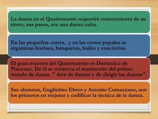 La danza en el Quattrocento requerirá conocimiento de su
ritmo, sus pasos, era una danza culta.
En las pequeñas cortes, y en las cortes papales se
organizan festines, banquetes, bailes y conciertos.
El gran maestro del Quattrocento es Domenico de
Piacenza. De él se conserva el manuscrito del primer
tratado de danza. " Arte de danzar y de dirigir las danzas".
Sus alumnos, Guglielmo Ebreo y Antonio Comazzano, son
los primeros en mejorar y codificar la técnica de la danza.
 