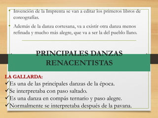 PRINCIPALES DANZAS
RENACENTISTAS
• Invención de la Imprenta se van a editar los primeros libros de
coreografías.
• Además de la danza cortesana, va a existir otra danza menos
refinada y mucho más alegre, que va a ser la del pueblo llano.
LA GALLARDA:
Es una de las principales danzas de la época.
Se interpretaba con paso saltado.
Es una danza en compás ternario y paso alegre.
Normalmente se interpretaba después de la pavana.
 