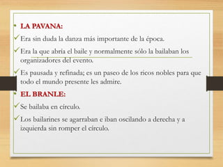 • LA PAVANA:
Era sin duda la danza más importante de la época.
Era la que abría el baile y normalmente sólo la bailaban los
organizadores del evento.
Es pausada y refinada; es un paseo de los ricos nobles para que
todo el mundo presente les admire.
• EL BRANLE:
Se bailaba en círculo.
Los bailarines se agarraban e iban oscilando a derecha y a
izquierda sin romper el círculo.
 