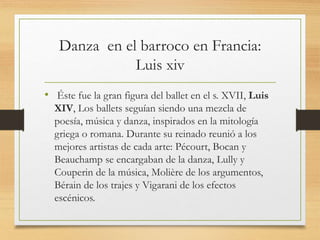 Danza en el barroco en Francia:
Luis xiv
• Éste fue la gran figura del ballet en el s. XVII, Luis
XIV, Los ballets seguían siendo una mezcla de
poesía, música y danza, inspirados en la mitología
griega o romana. Durante su reinado reunió a los
mejores artistas de cada arte: Pécourt, Bocan y
Beauchamp se encargaban de la danza, Lully y
Couperin de la música, Molière de los argumentos,
Bérain de los trajes y Vigarani de los efectos
escénicos.
 