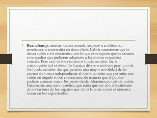 • Beauchamp, maestro de esa escuela, empezó a codificar su
enseñanza, a convertirla en danse d’école. Cabría mencionar que la
danza subió a los escenarios, con lo que esto supuso que se crearan
coreografías que pudieran adaptarse a las nuevas exigencias
visuales. Pero uno de los elementos fundamentales fue la
introducción del en dehors. Se barajan diversos motivos pero uno de
los fundamentales fue que permite una mayor movilidad de las
piernas de forma independiente al torso, también que permitía una
visión en ángulo sobre el escenario, de manera que el público
pudiese apreciar mejor los pasos desde diferentes puntos de visión.
Finalmente una razón estética, que tenía que ver con el lucimiento
de los tacones de los zapatos que tanto la corte como el monarca
lucían en los espectáculos.
 