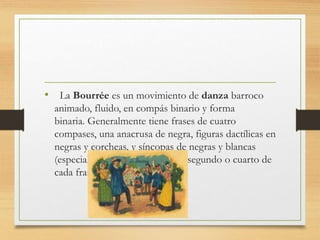 • La Bourrée es un movimiento de danza barroco
animado, fluido, en compás binario y forma
binaria. Generalmente tiene frases de cuatro
compases, una anacrusa de negra, figuras dactílicas en
negras y corcheas, y síncopas de negras y blancas
(especialmente en los compases segundo o cuarto de
cada frase).
 