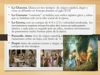 • La Chacona. Danza en tres tiempos de origen español, alegre y
vivaz se difundio en Europa durante el siglo XVII
• La Courante “corriente” se bailaba con estilos rápidos giros y saltos
que se bailaban solo en la elite social de la época.
• La Gavota, con un compas de 4/4 o 2/2 y velocidad moderada, los
movimientos requiere cruzar los pies dos veces en cada patrón
rítmico y cada paso es seguido por un salto., muchos movimientos
de pantomima sueles formar parte de la danza.
• Pasacalle. ritmo vivo de origen español, tomo la forma de
variaciones sobre un bajo, con ritmo de ¾
• Paspié ritmo de carácter jocoso y alegre, su música se escribía en
compas de tres tiempos
 