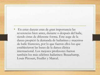 • En estas danzas eran de gran importancia las
reverencias bien antes, durante o después del baile,
siendo éstas de diferente forma. Este auge de la
danza propició la demanda de bailarines y maestros
de baile franceses, por lo que fueron ellos los que
establecieron las bases de la danza clásica
internacional. Los mejores profesores fueron
también los más célebres bailarines: Beauchamp,
Louis Pécourt, Feuillet y Marcel.
 