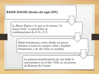 BASSE DANSE (finales del siglo XIV)
La Basse Danse o lo que es lo mismo “la
danza lenta” se practicaba en
combinaciones de 6/4 y 3/2.
Bailar lentamente, como dando un paseo,
durante el cual sus cuerpos subía y bajaban
lentamente, y de ahí viene su nombre.
La primera manifestación de este baile lo
encontramos en el año 1320, en un poema
de Raimon de Cornet
 