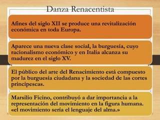 Danza Renacentista
Afines del siglo XII se produce una revitalización
económica en toda Europa.
Aparece una nueva clase social, la burguesía, cuyo
racionalismo económico y en Italia alcanza su
madurez en el siglo XV.
El público del arte del Renacimiento está compuesto
por la burguesía ciudadana y la sociedad de las cortes
principescas.
Marsilio Ficino, contribuyó a dar importancia a la
representación del movimiento en la figura humana.
«el movimiento sería el lenguaje del alma.»
 
