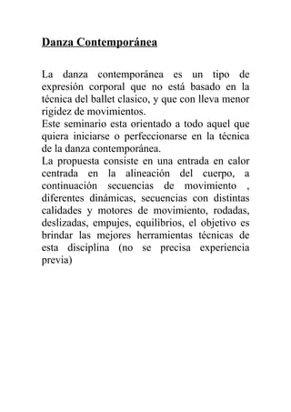 Danza Contemporánea

La danza contemporánea es un tipo de
expresión corporal que no está basado en la
técnica del ballet clasico, y que con lleva menor
rigidez de movimientos.
Este seminario esta orientado a todo aquel que
quiera iniciarse o perfeccionarse en la técnica
de la danza contemporánea.
La propuesta consiste en una entrada en calor
centrada en la alineación del cuerpo, a
continuación secuencias de movimiento ,
diferentes dinámicas, secuencias con distintas
calidades y motores de movimiento, rodadas,
deslizadas, empujes, equilibrios, el objetivo es
brindar las mejores herramientas técnicas de
esta disciplina (no se precisa experiencia
previa)
 
