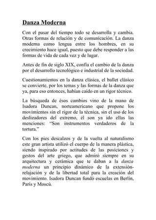 Danza Moderna
Con el pasar del tiempo todo se desarrolla y cambia.
Otras formas de relación y de comunicación. La danza
moderna como lengua entre los hombres, en su
crecimiento hace igual, puesto que debe responder a las
formas de vida de cada vez y de lugar.
Antes de fin de siglo XIX, confía el cambio de la danza
por el desarrollo tecnológico e industrial de la sociedad.
Cuestionamientos en la danza clásica, el ballet clásico
se convierte, por los temas y las formas de la danza que
ya, para eso entonces, habían caído en un rigor técnico.
La búsqueda de ésos cambios vino de la mano de
Isadora Duncan, norteamericano que propone los
movimientos sin el rigor de la técnica, sin el uso de los
deslizadores del extremo, él son ya ido ellas las
menciones: “Son instrumentos verdaderos de la
tortura.”
Con los pies descalzos y de la vuelta al naturalismo
este gran artista utilizó el cuerpo de la manera plástica,
siendo inspirado por actitudes de las posiciones y
gestos del arte griego, que admiró siempre en su
arquitectura y cerámica que te daban a la danza
moderna un principio dinámico de la extensión-
relajación y de la libertad total para la creación del
movimiento. Isadora Duncan fundó escuelas en Berlín,
París y Moscú.
 