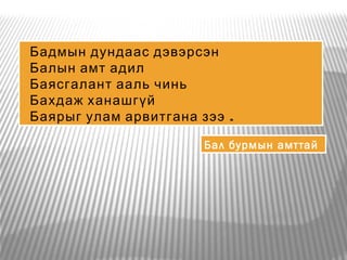 Бадмын дундаас дэвэрсэн
Балын амт адил
Баясгалант ааль чинь
Бахдаж ханашгүй
Баярыг улам арвитгана зээ .
Бал бурмын амттай
 