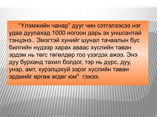 “Үлэмжийн чанар” дууг чин сэтгэлээсээ нэг
удаа дуулахад 1000 ногоон дарь эх уншсантай
тэнцэнэ.. Эмэгтэй хунийг шунал тачаалын бус
билгийн нүдээр харах аваас хүслийн таван
эрдэм нь төгс төгөлдөр гоо үзэгдэх ажээ. Энэ
дуу бурханд тахил болдог, тэр нь дүрс, дуу,
унэр, амт, хурэлцэхуй зэрэг хүслийн таван
эрдмийг өргөж өгдөг юм"  гэжээ.  
 