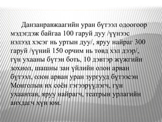 Данзанравжаагийн уран бүтээл одоогоор
мэдэгдэж байгаа 100 гаруй дуу /үүнээс
нэлээд хэсэг нь уртын дуу/, яруу найраг 300
гаруй /үүний 150 орчим нь төвд хэл дээр/,
гүн ухааны бүтэн боть, 10 дэвтэр жүжгийн
зохиол, шашны зан үйлийн олон арван
бүтээл, олон арван уран зургууд бүтээсэн
Монголын их соён гэгээрүүлэгч, гүн
ухаантан, яруу найрагч, театрын урлагийн
анхдагч хүн юм.
 