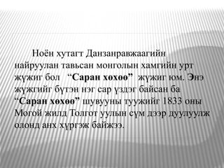 Ноён хутагт Данзанравжаагийн
найруулан тавьсан монголын хамгийн урт
жүжиг бол “Саран хөхөө” жүжиг юм. Энэ
жүжгийг бүтэн нэг сар үздэг байсан ба
“Саран хөхөө” шувууны туужийг 1833 оны
Могой жилд Толгот уулын сүм дээр дуулуулж
олонд анх хүргэж байжээ.
 