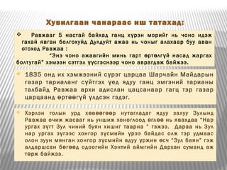 Хувилгаан чанараас иш татахад:
 1835 онд их хэмжээний с рэг царцаа Шарчайн Майдарынү
газар тариаланг с йтгэх ед ядуу ганц эмгэний тарианыү ү
талбайд Равжаа архи адислан цацсанаар гагц тэр газар
царцаанд рт г й лдсэн гэдэг.ө өө ү ү
 Равжааг 5 настай байхад ганц х рэн морийг нь чоно идэжү
гахай явган болгохуйд Дулдуйт ажаа нь чоныг алахаар буу аван
отоход Равжаа :
“Энэ чоно ажаагийн минь гарт рт лг й насад жаргахө ө ү
болтугай” хэмээн сэтгэл сгэснээр чоно аврагдаж байжээ.үү
 Хэрлэн голын урд х в г р нутагладаг ядуу залуу Зулындө өө өө
Равжаа очиж жасааг нь уншиж хоноглоод гл нь явахдаа “Нарө өө
ургах з гт Зул чиний буян хишиг таарна ” гэжээ. Дараа нь Зулү
нар ургах з гээс хонгор з смийн рээ байдас олж тэр удмаасү ү ү
олон зуун мянган хонгор з смийн адуу ржин сч “Зул баян” гэжү ү ө
алдаршсан б г д одоогийн Хэнтий аймгийн Дархан суманд ажө өө
т рж байжээ.ө
 