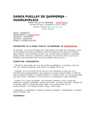 DANZA PUKLLAY DE QARMENQA -
HUANCAVELICA
DANZA PUKLLAY DE QARMENQA - HUANCAVELICA
(RESEÑA HISTÓRICA, MONOGRAFIA, GLOSA. AUDIO)
Editado y Publicado por Huariruna Sayani
Fuente: Anonimo
DANZA: QARMENCCA
DEPARTAMENTO: HUANCAVELICA
PROVINCIA: CHURCAMPA
DISTRITO: CHURCAMPA
PUEBLO O CASERIO:QOTQOY
DESCRIPCIÓN DE LA DANZA PUKLLAY DE QARMENQA DE HUANCAVELICA
El qarmenqa es una de las fiestas más tradicionales del pueblo de churcampa a nivel
de sus distritos los meses de febrero y marzo de todos los años época de Carnaval
(qatun poqoy) ,esta costumbre se inicia con la fiesta de los compadres y comadres,
desde el lunes carnaval y culminando el miércoles de ceniza en honor a la Cruz de
Atoqassa, esta costumbre tiene sus inicios desde la época incaica.
ESTRUCTURA COREOGRÁFICA
! Allichacuy: bienvenida que se le da a todos los pobladores e invitados, cada uno
con sus ofrendas pomposas para adorar a la imagen de la cruz.
! Cheqollo: es un encuentro de reto de uno a uno utilizando su arma que es el
chicotillo (echo artesanalmente) que consiste en reventar las pantorrillas en señal de
que la sangre derramada es el agradecimiento a la madre tierra; uno de los personajes
que poner orden y disciplina en el encuentro es el qepamachu (viejo autoridad).
! Pukllay: Es un juego de parejas que utilizando elementos como la pepa del
nogal,tuna ,aylumpo ,pantipapa se tiran para medir la fuerza entre ellos , después de
los juegos utilizan la ortiga para poder jugar con su pareja hasta caer al
suelo,culminado con el juego de barro y agua entre todos.
! Despedida: La despedida lo realizan cantando y bailando conmemorando el regreso
hasta el próximo año.
VESTIMENTA:
 