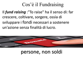Cos’è il Fundraising
Il fund raising :"To raise" ha il senso di: far
crescere, coltivare, sorgere, ossia di
sviluppare i fondi necessari a sostenere
un'azione senza finalità di lucro.
persone, non soldi
 