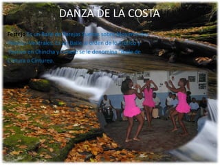 DANZA DE LA COSTA
Festejo Es un Baile de Parejas Sueltas sobre Movimientos
Pélvicos-Ventrales. Es un Baile al orden de lo Erótico y
Festivo en Chincha y Cañete se le denomina "Baile de
Cintura o Cintureo.

 