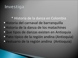 * Historia de la danza en Colombia Historia del carnaval de barranquilla Historia de la danza de los matachines Que tipos de danzas existen en Antioquia Plato típico de la región andina (Antioquia) Vestuario de la región andina (Antioquia)