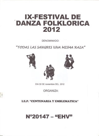 IX-FESTIVAL DE
            'DANZA FOLKLORICA
                    2012
                           DENOMINADO:

            "TODAS LAS SANG'RES UNA MISMA 'RAZA"




                     OlA 30 DE noviembre DEL 2012


                            ORGANIZA:



              LE.P. "CENTENARIA Y EMBLEMATlCA"




                 N°20147 - "EHV"

i........
 