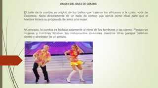 ORIGEN DEL BAILE DE CUMBIA
El baile de la cumbia se originó de los bailes que trajeron los africanos a la costa norte de
Colombia. Nace directamente de un baile de cortejo que servía como ritual para que el
hombre hiciera su propuesta de amor a la mujer.
Al principio, la cumbia se bailaba solamente al ritmo de los tambores y las claves. Parajas de
mujeres y hombres tocaban los instrumentos musicales mientras otras parejas bailaban
dentro y alrededor de un círculo.
 