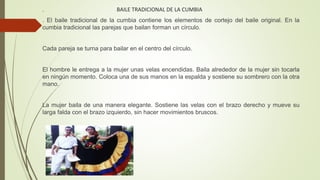 BAILE TRADICIONAL DE LA CUMBIA.
. El baile tradicional de la cumbia contiene los elementos de cortejo del baile original. En la
cumbia tradicional las parejas que bailan forman un círculo.
Cada pareja se turna para bailar en el centro del círculo.
El hombre le entrega a la mujer unas velas encendidas. Baila alrededor de la mujer sin tocarla
en ningún momento. Coloca una de sus manos en la espalda y sostiene su sombrero con la otra
mano.
La mujer baila de una manera elegante. Sostiene las velas con el brazo derecho y mueve su
larga falda con el brazo izquierdo, sin hacer movimientos bruscos.
 