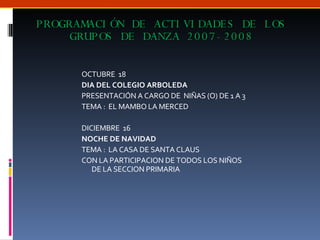 PROGRAMACIÓN DE ACTIVIDADES DE LOS GRUPOS DE DANZA 2007-2008 OCTUBRE  18 DIA DEL COLEGIO ARBOLEDA  PRESENTACIÓN A CARGO DE  NIÑAS (O) DE 1 A 3 TEMA :  EL MAMBO LA MERCED DICIEMBRE  16 NOCHE DE NAVIDAD  TEMA :  LA CASA DE SANTA CLAUS CON LA PARTICIPACION DE TODOS LOS NIÑOS DE LA SECCION PRIMARIA 