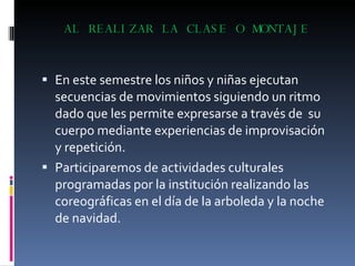 AL REALIZAR LA CLASE O MONTAJE En este semestre los niños y niñas ejecutan secuencias de movimientos siguiendo un ritmo dado que les permite expresarse a través de  su cuerpo mediante experiencias de improvisación y repetición. Participaremos de actividades culturales programadas por la institución realizando las coreográficas en el día de la arboleda y la noche de navidad. 
