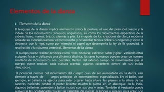 Elementos de la danza
 Elementos de la danza:
El lenguaje de la danza implica elementos como la postura, el uso del peso del cuerpo y la
índole de los movimientos (sinuosos, angulosos), así́ como los movimientos específicos de la
cabeza, torso, manos, brazos, piernas y pies. La mayoría de los creadores de danza moderna
consideran esencial examinar el movimiento, y desarrollar teorías sobre sus orígenes y sobre la
dinámica que lo rige, como por ejemplo el papel que desempeña la ley de la gravedad, la
respiración o la columna vertebral. Elementos de la danza
El cuerpo puede realizar acciones como rotar, doblarse, estirarse, saltar y girar. Variando estas
acciones físicas y utilizando una dinámica distinta, los seres humanos pueden crear un numero
ilimitado de movimientos cor- porrales. Dentro del extenso campo de movimientos que el
cuerpo puede realizar, cada cultura acentúa algunos caracteres dentro de sus estilos
dancísticos.
El potencial normal del movimiento del cuerpo pue- de ser aumentado en la danza, casi
siempre a través de largos periodos de entrenamiento especializado. En el ballet, por
ejemplo, el bailarín se ejercita para rotar o girar hacia afuera las piernas a la altura de las
caderas, haciendo posible el poder levantar mucho la pierna en un abareque. En la India,
algunos bailarines aprenden a bailar incluso con sus ojos y cejas. También el vestuario puede
 