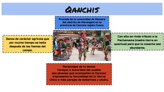 Qanchis
Danza de carácter agrícola que
por mucho tiempo se baila
después de las faenas del
campo.
Con ella se rinde tributo a la
Pachamama (madre tierra en
quechua) para que la cosecha sea
abundante.
Procede de la comunidad de Mamara
del distrito de Marangani en la
provincia de Canchis región Cusco.
Personajes de la danza:
Varayoc o Autoridad del pueblo
dos jóvenes que acompañan al Varayoc
(representa la fecundidad de la tierra)
Cinco o más parejas de bailarines y ukuku.
 