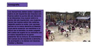 Coreografía
Los danzarines deben bailar cojeando
sobre el pie izquierdo (se impulsa con
fuerza sobre la punta del pie derecho
y se descansa muy suave sobre la
punta del pie izquierdo). Las mujeres
llevan las manos sobre las caderas,
dejando suelta la onda. Los varones
portan en la mano derecha el Bastón,
cuya parte superior se mantiene a la
altura de la barbilla, la onda colgada
del cuello se sujeta en su extremo con
la mano izquierda en la parte
posterior de la cintura. El movimiento
del cuerpo es de izquierda a derecha.
Se acompaña a la danza con Quenas,
Tambor y Bombo.
 