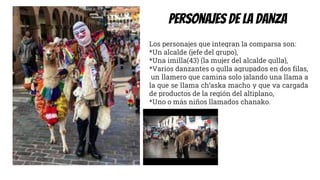 Personajes DE LA DANZA
Los personajes que integran la comparsa son:
*Un alcalde (jefe del grupo),
*Una imilla(43) (la mujer del alcalde qulla),
*Varios danzantes o qulla agrupados en dos filas,
un llamero que camina solo jalando una llama a
la que se llama ch’aska macho y que va cargada
de productos de la región del altiplano,
*Uno o más niños llamados chanako.
 