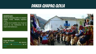 Danza Qhapaq Qolla
SIGNIFICADO:
Danza de Qhapap Qolla; en español
(Capac Colla). Qhapaq significa
«rico»
y qulla es el nombre con el que se
conoce a los habitantes de la
región del Qullasuyu.
Lugar de Origen:
Es una danza popular del distrito
cuzqueño de Paucartambo, en el
Perú.
 