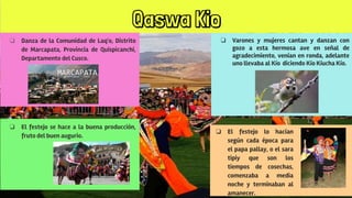 Qaswa Kio
❏ Danza de la Comunidad de Laq'o, Distrito
de Marcapata, Provincia de Quispicanchi,
Departamento del Cusco.
❏ Varones y mujeres cantan y danzan con
gozo a esta hermosa ave en señal de
agradecimiento, venían en ronda, adelante
uno llevaba al Kío diciendo Kío Kíucha Kío.
❏ El festejo se hace a la buena producción,
fruto del buen augurio.
❏ El festejo lo hacían
según cada época para
el papa pallay, o el sara
tipiy que son los
tiempos de cosechas,
comenzaba a media
noche y terminaban al
amanecer.
 