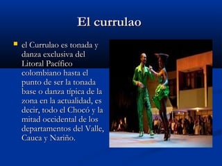 El currulao
   el Currulao es tonada y
    danza exclusiva del
    Litoral Pacífico
    colombiano hasta el
    punto de ser la tonada
    base o danza típica de la
    zona en la actualidad, es
    decir, todo el Chocó y la
    mitad occidental de los
    departamentos del Valle,
    Cauca y Nariño. 
 
