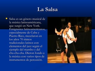La Salsa
   Salsa es un género musical de
    la música latinoaméricana,
    que surgió en New York.
    Emigrantes latinoamericanos,
    especialmente de Cuba y
    Puerto Rico, mezclaron en
    los años 70 ritmos
    tradicionales latinos con
    elementos del jazz según el
    ejemplo del mambo y del
    cha-cha-cha. Dieron fondo a
    la música con varios tipos de
    instrumentos de percusión.
 