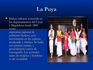 La Puya
   Danza callejera conocida en
    los departamentos del Cesar
    y Magdalena desde 1885
    como
    expresión regional de
    ambiente fiestero, con
    movimiento en las caderas
    moderado y rítmico. Se baila
    con parejas sueltas, y
    generalmente carece de
    coreografía. Las actitudes
    tanto de mujeres y hombres
    es de vivacidad.
 