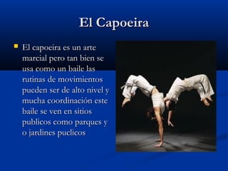 El Capoeira
   El capoeira es un arte
    marcial pero tan bien se
    usa como un baile las
    rutinas de movimientos
    pueden ser de alto nivel y
    mucha coordinación este
    baile se ven en sitios
    publicos como parques y
    o jardines puclicos
 